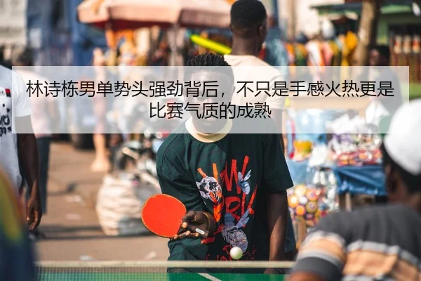 林诗栋男单势头强劲背后，不只是手感火热更是比赛气质的成熟